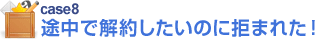 case8 途中で解約したいのに拒まれた！