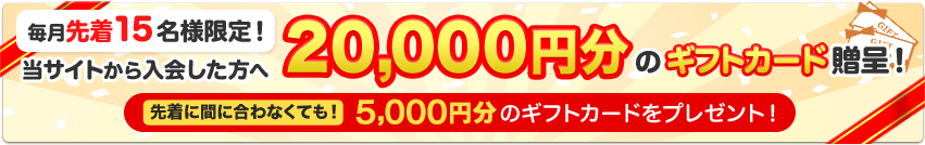 毎月先着15名様限定！当サイトから入会した方へ20,000円分のギフトカード贈呈！先着に間に合わなくても！5,000円分のギフトカードをプレゼント！