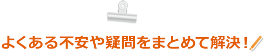 よくある不安や疑問をまとめて解決！