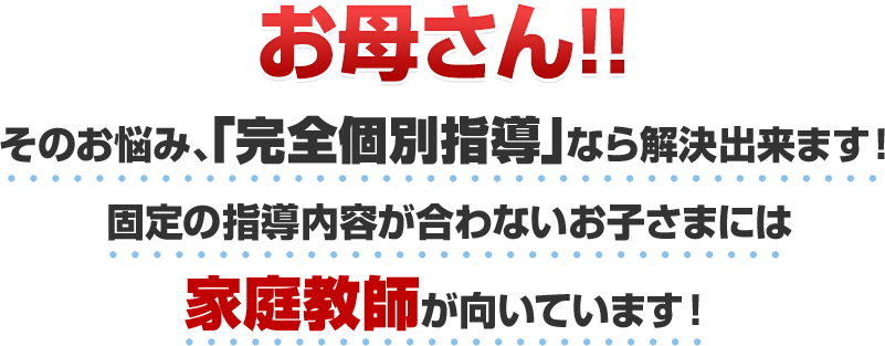 お母さん!!そのお悩み、「完全個別指導」なら解決出来ます！固定の指導内容が合わないお子さまには家庭教師が向いています！
